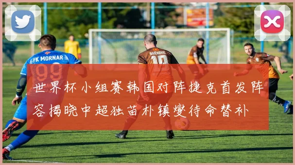 世界杯小组赛韩国对阵捷克首发阵容揭晓中超独苗朴镇燮待命替补