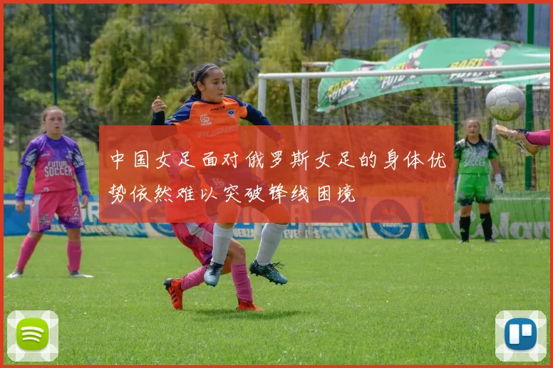 中国女足面对俄罗斯女足的身体优势依然难以突破锋线困境