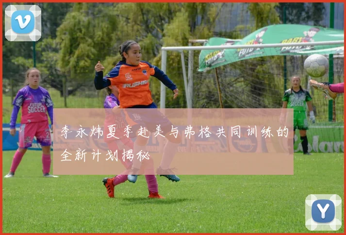 李永炜夏季赴美与弗格共同训练的全新计划揭秘
