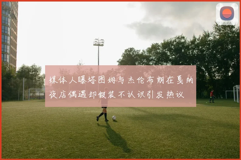 媒体人曝塔图姆与杰伦布朗在戛纳夜店偶遇却假装不认识引发热议
