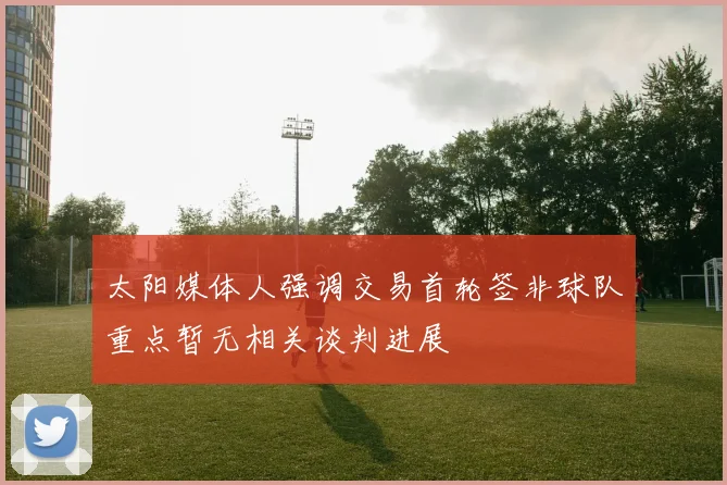 太阳媒体人强调交易首轮签非球队重点暂无相关谈判进展