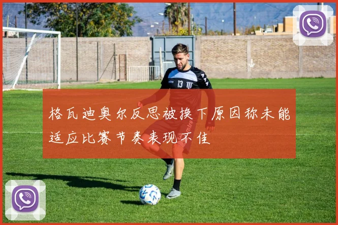 格瓦迪奥尔反思被换下原因称未能适应比赛节奏表现不佳