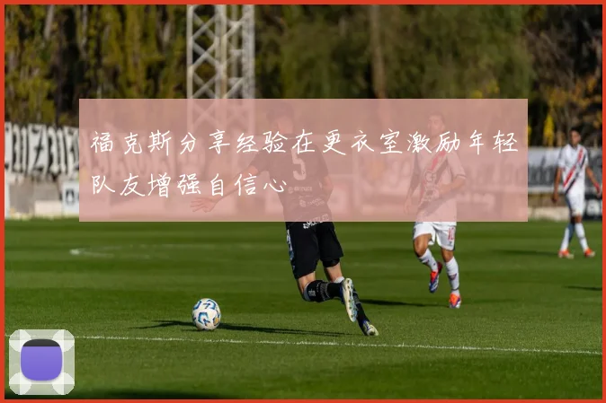 福克斯分享经验在更衣室激励年轻队友增强自信心
