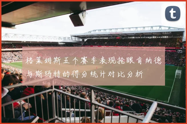 格莱姆斯五个赛季表现抢眼肯纳德与斯玛特的得分统计对比分析