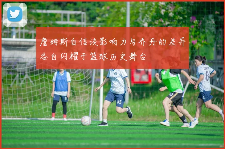 詹姆斯自信谈影响力与乔丹的差异各自闪耀于篮球历史舞台