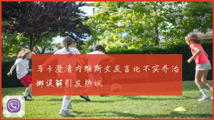 马卡澄清内维斯女友言论不实乔治娜误解引发热议