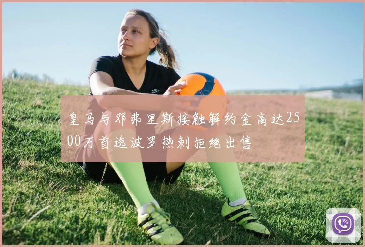 皇马与邓弗里斯接触解约金高达2500万首选波罗热刺拒绝出售