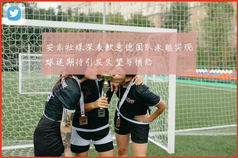 安东社媒深表歉意德国队未能实现球迷期待引发失望与愤怒